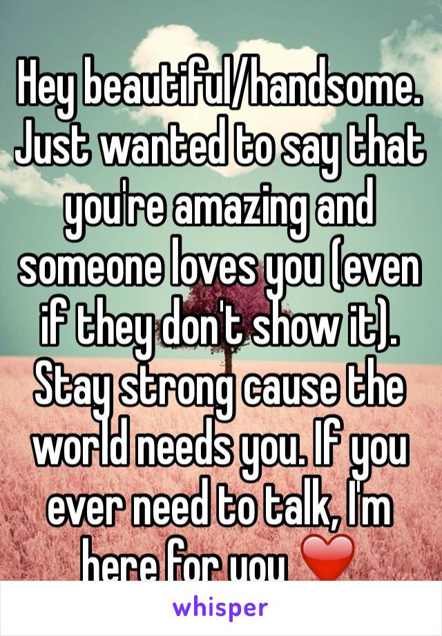 Hey beautiful/handsome. Just wanted to say that you're amazing and someone loves you (even if they don't show it). Stay strong cause the world needs you. If you ever need to talk, I'm here for you ❤️