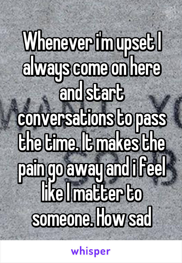 Whenever i'm upset I always come on here and start conversations to pass the time. It makes the pain go away and i feel like I matter to someone. How sad