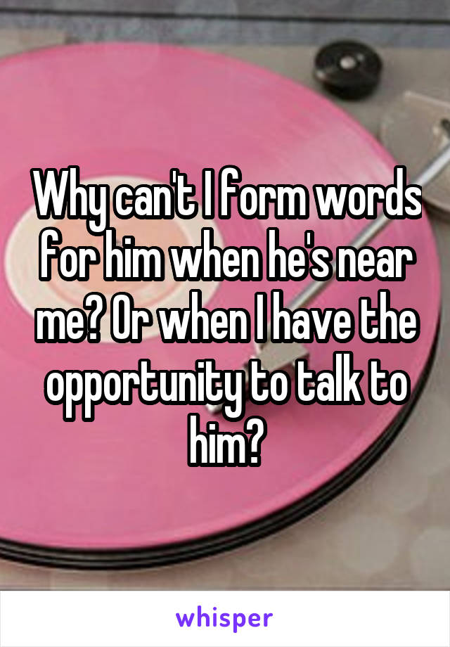 Why can't I form words for him when he's near me? Or when I have the opportunity to talk to him?