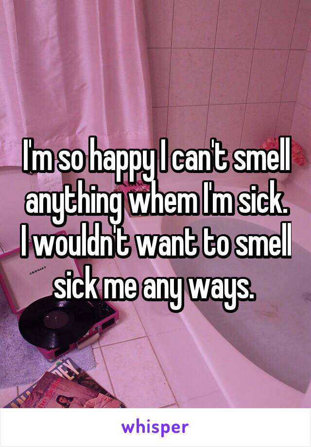 I'm so happy I can't smell anything whem I'm sick. I wouldn't want to smell sick me any ways. 