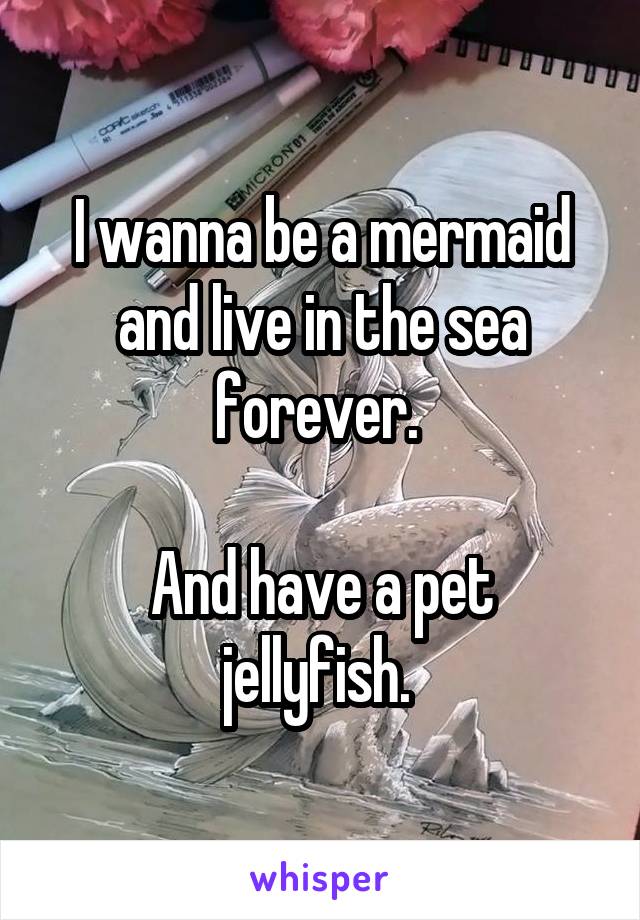 I wanna be a mermaid and live in the sea forever. 

And have a pet jellyfish. 