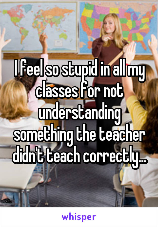 I feel so stupid in all my classes for not understanding something the teacher didn't teach correctly...