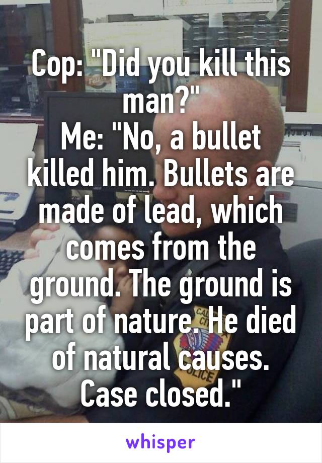 Cop: "Did you kill this man?"
Me: "No, a bullet killed him. Bullets are made of lead, which comes from the ground. The ground is part of nature. He died of natural causes. Case closed."