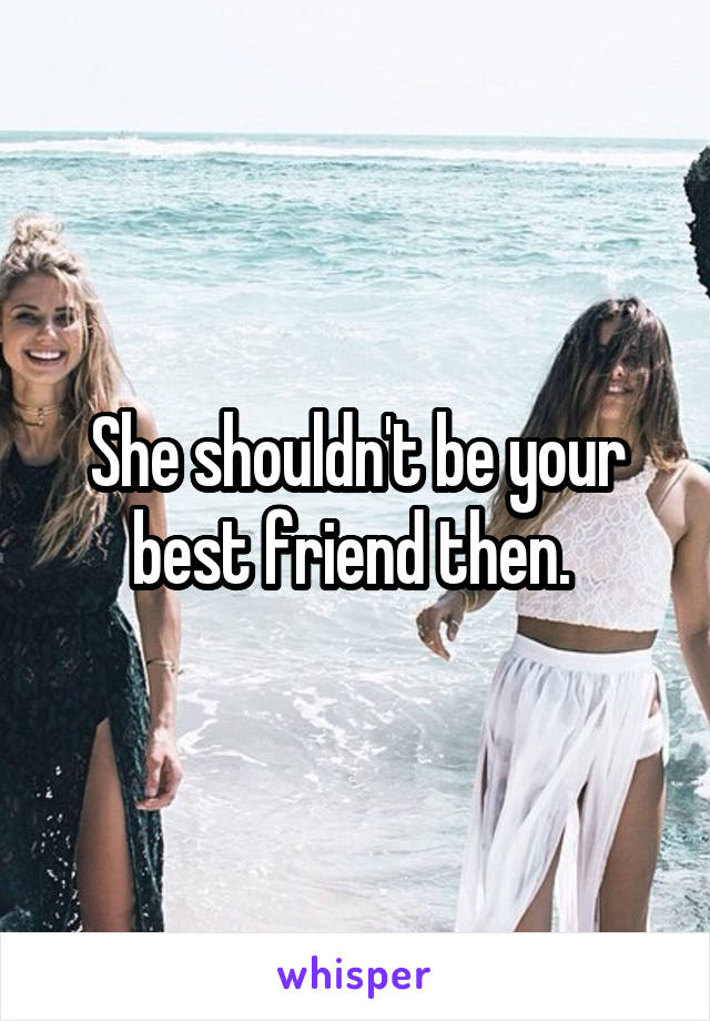 She shouldn't be your best friend then. 