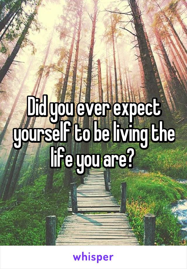 Did you ever expect yourself to be living the life you are? 