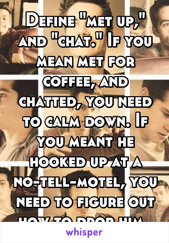 Define "met up," and "chat." If you mean met for coffee, and chatted, you need to calm down. If you meant he hooked up at a no-tell-motel, you need to figure out how to drop him. 