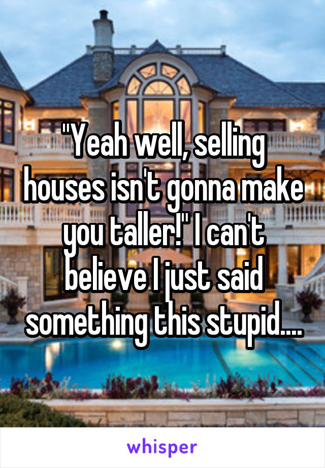 "Yeah well, selling houses isn't gonna make you taller!" I can't believe I just said something this stupid....