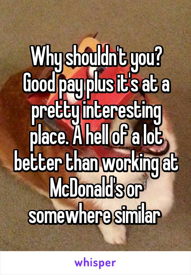 Why shouldn't you? Good pay plus it's at a pretty interesting place. A hell of a lot better than working at McDonald's or somewhere similar 