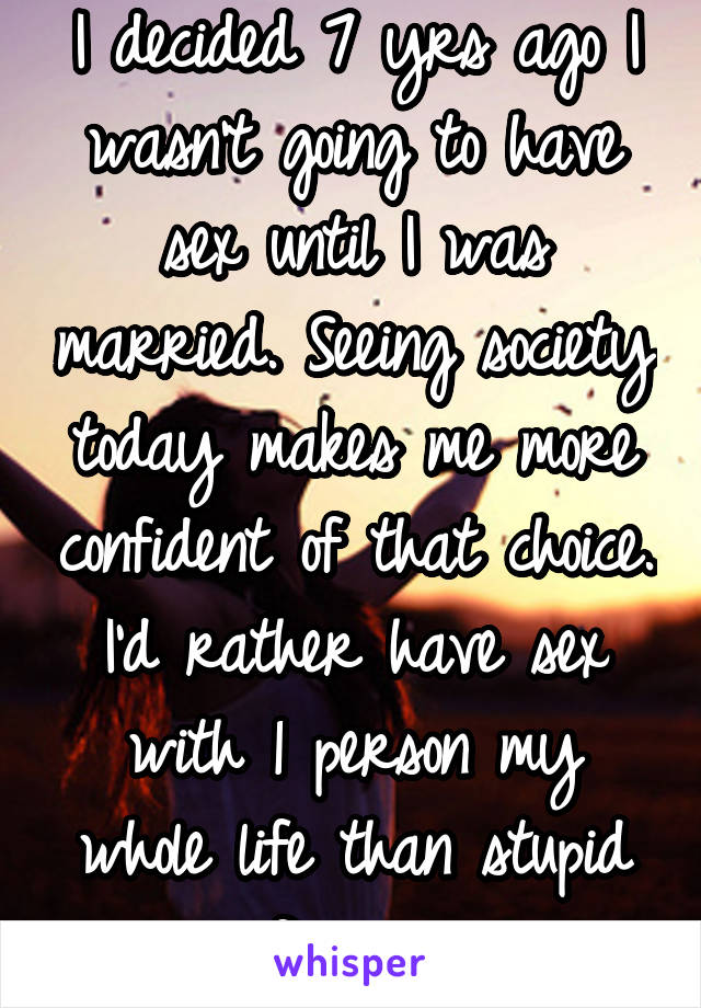 I decided 7 yrs ago I wasn't going to have sex until I was married. Seeing society today makes me more confident of that choice. I'd rather have sex with 1 person my whole life than stupid flings. 