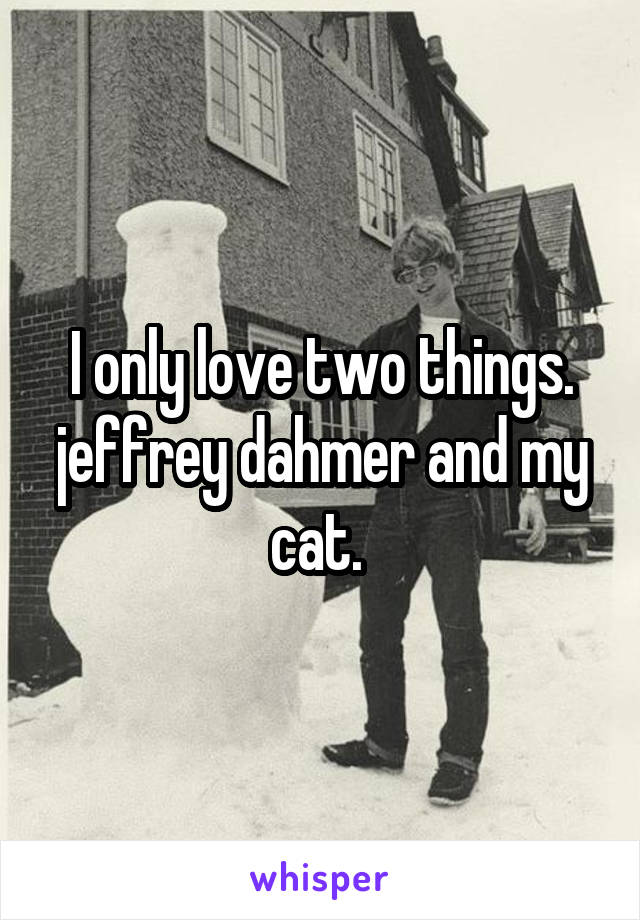 I only love two things. jeffrey dahmer and my cat. 