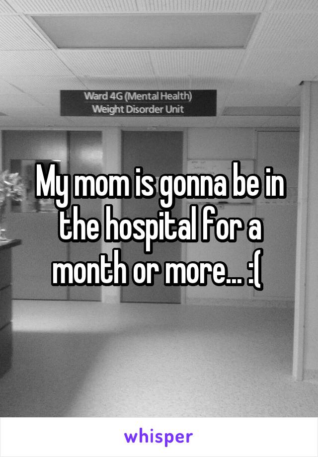 My mom is gonna be in the hospital for a month or more... :( 