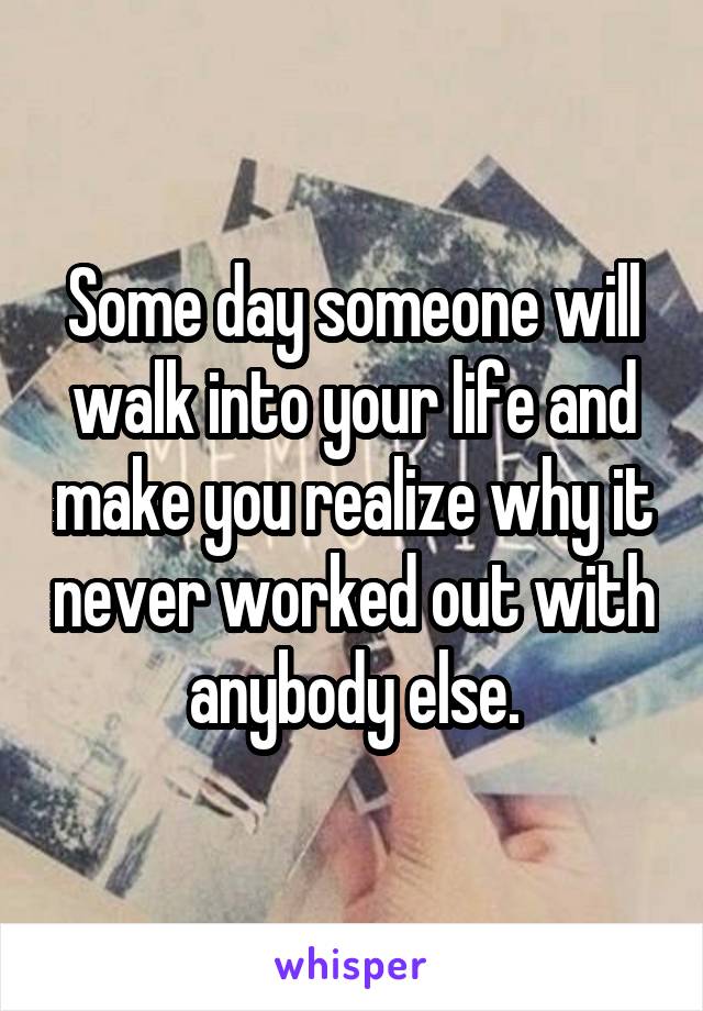 Some day someone will walk into your life and make you realize why it never worked out with anybody else.