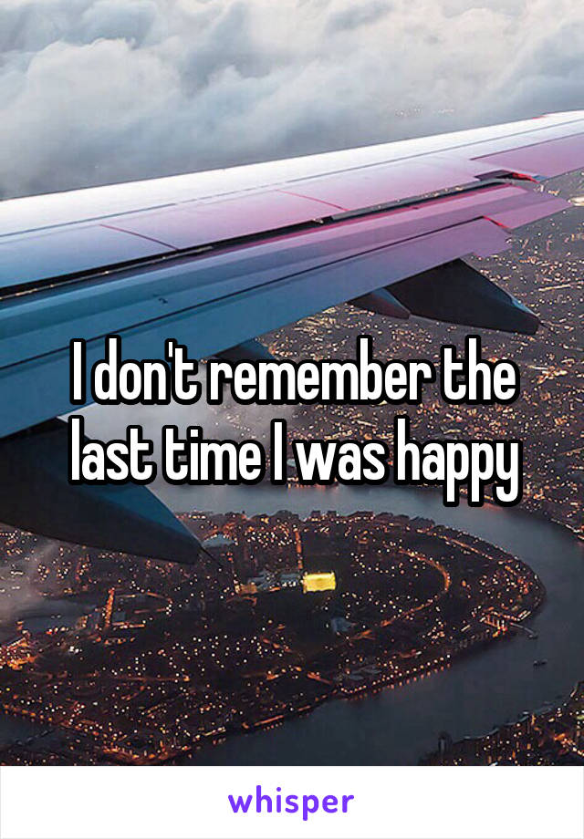 I don't remember the last time I was happy