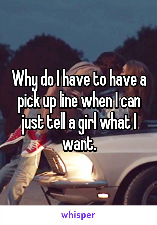 Why do I have to have a pick up line when I can just tell a girl what I want.