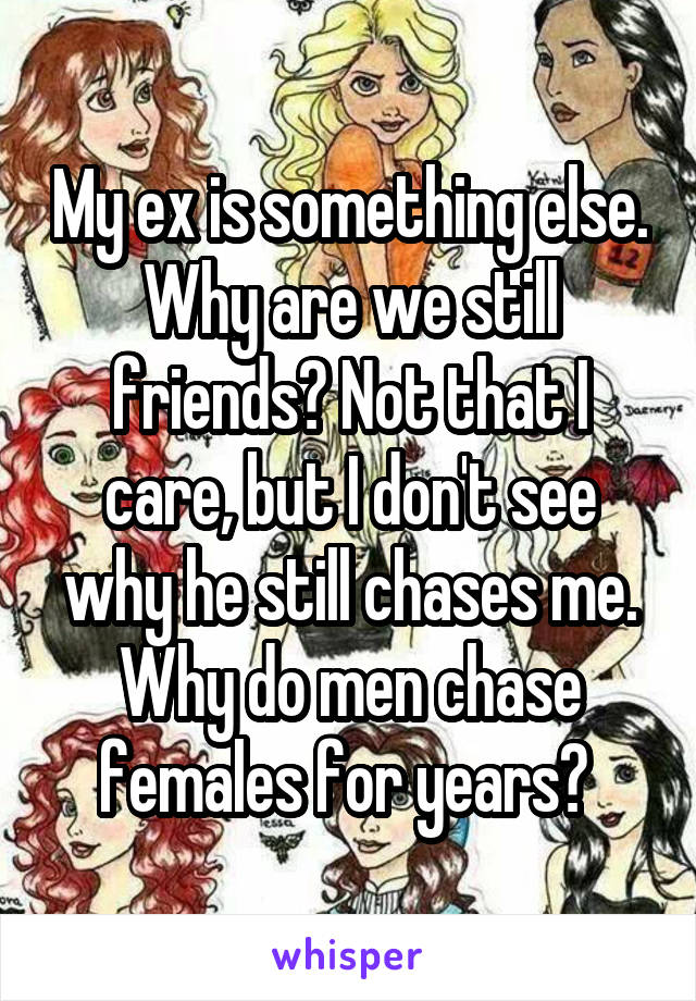 My ex is something else. Why are we still friends? Not that I care, but I don't see why he still chases me. Why do men chase females for years? 