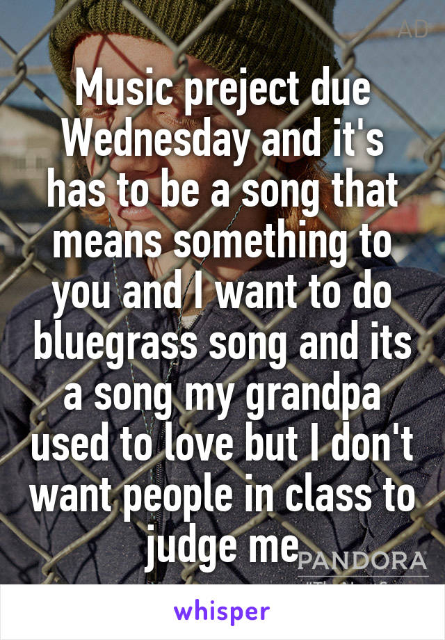 Music preject due Wednesday and it's has to be a song that means something to you and I want to do bluegrass song and its a song my grandpa used to love but I don't want people in class to judge me