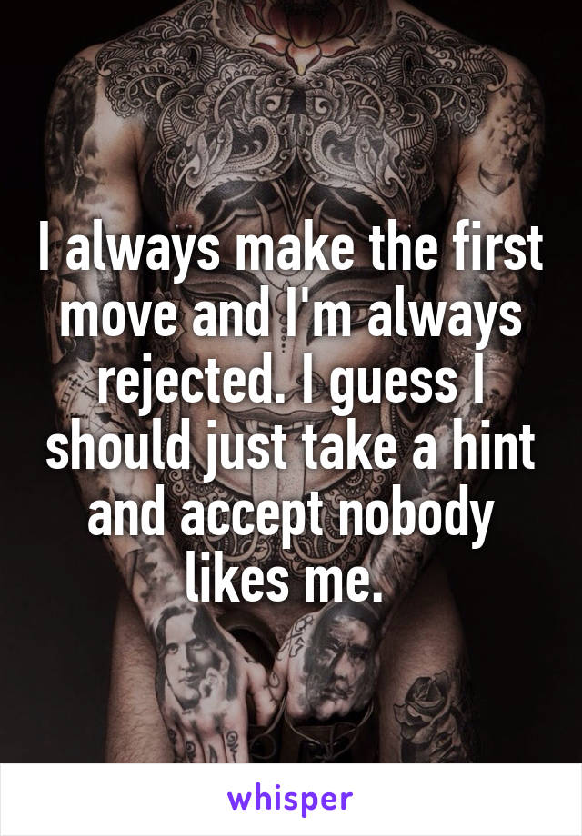 I always make the first move and I'm always rejected. I guess I should just take a hint and accept nobody likes me. 