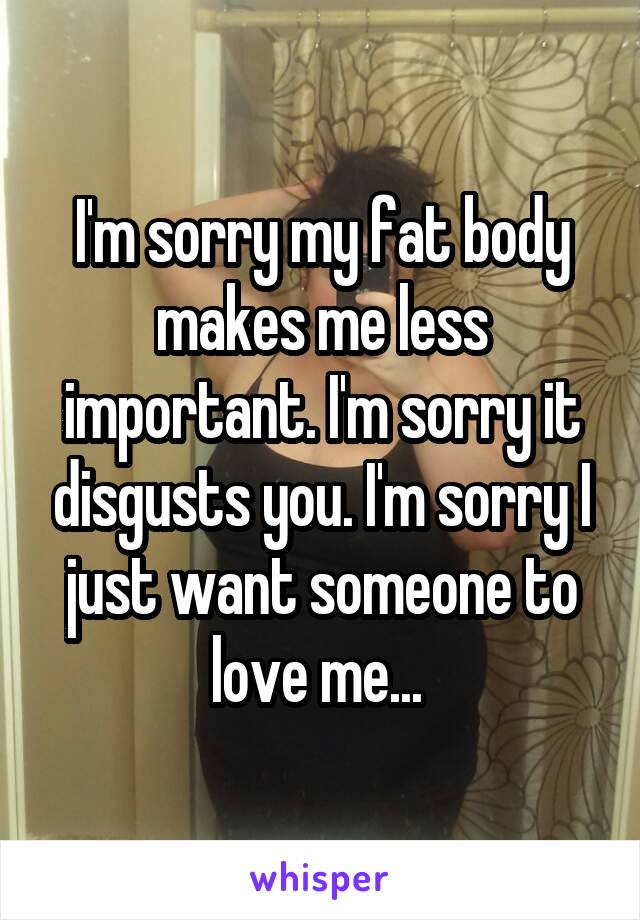 I'm sorry my fat body makes me less important. I'm sorry it disgusts you. I'm sorry I just want someone to love me... 