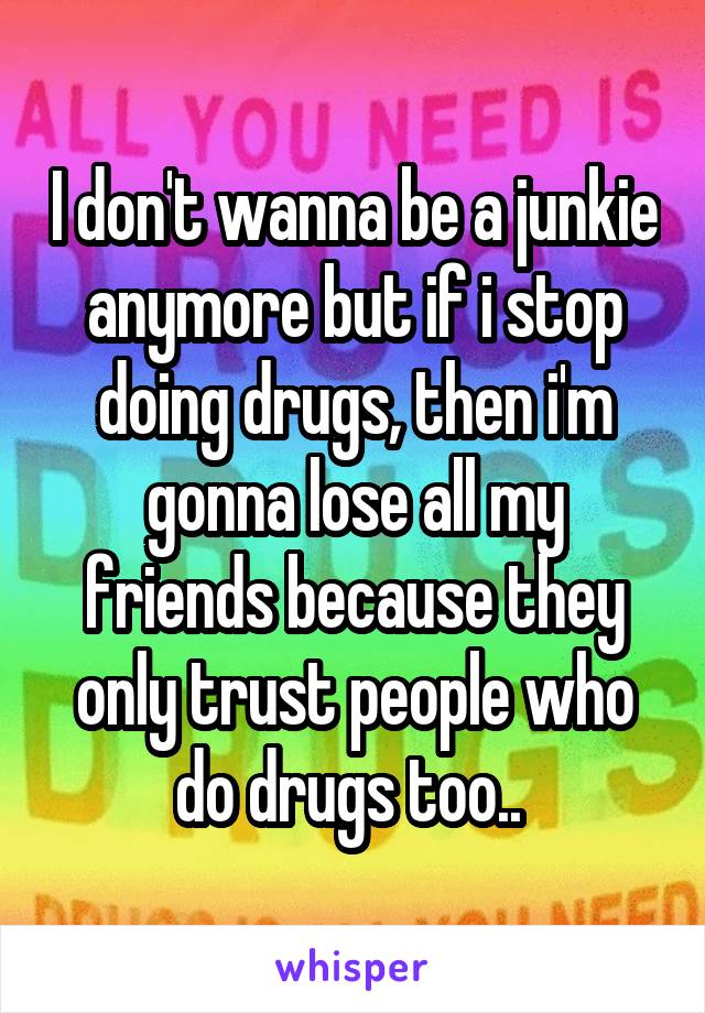 I don't wanna be a junkie anymore but if i stop doing drugs, then i'm gonna lose all my friends because they only trust people who do drugs too.. 