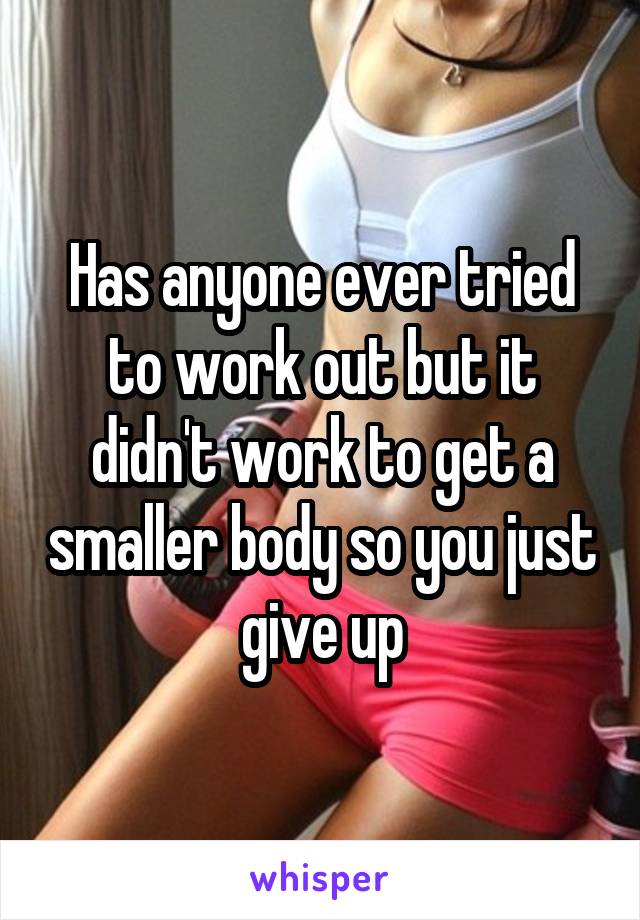 Has anyone ever tried to work out but it didn't work to get a smaller body so you just give up