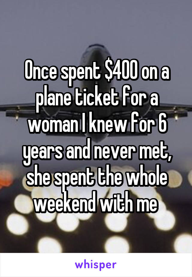 Once spent $400 on a plane ticket for a woman I knew for 6 years and never met, she spent the whole weekend with me 