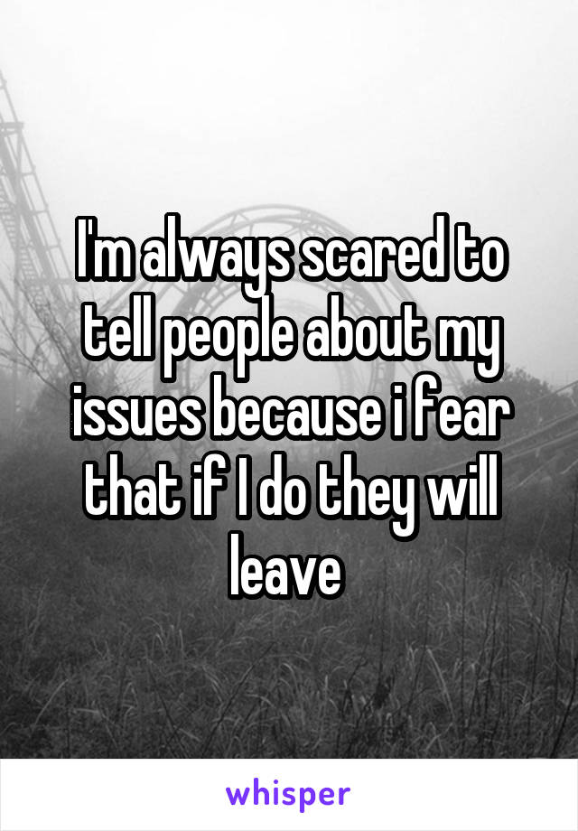 I'm always scared to tell people about my issues because i fear that if I do they will leave 