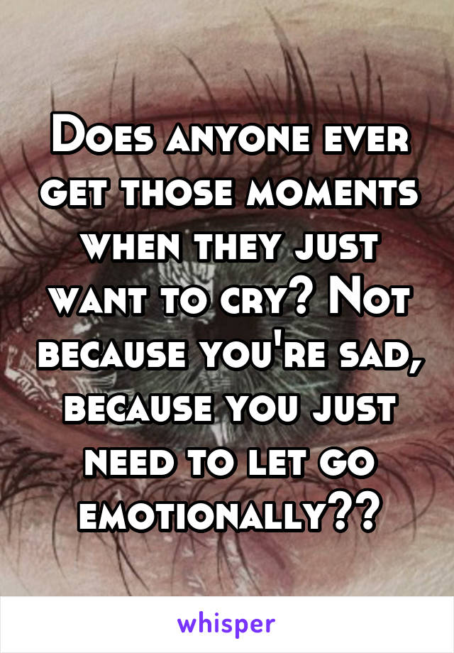 Does anyone ever get those moments when they just want to cry? Not because you're sad, because you just need to let go emotionally??