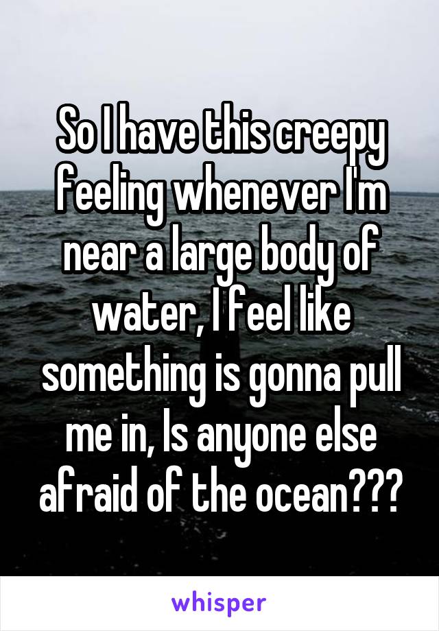 So I have this creepy feeling whenever I'm near a large body of water, I feel like something is gonna pull me in, Is anyone else afraid of the ocean???