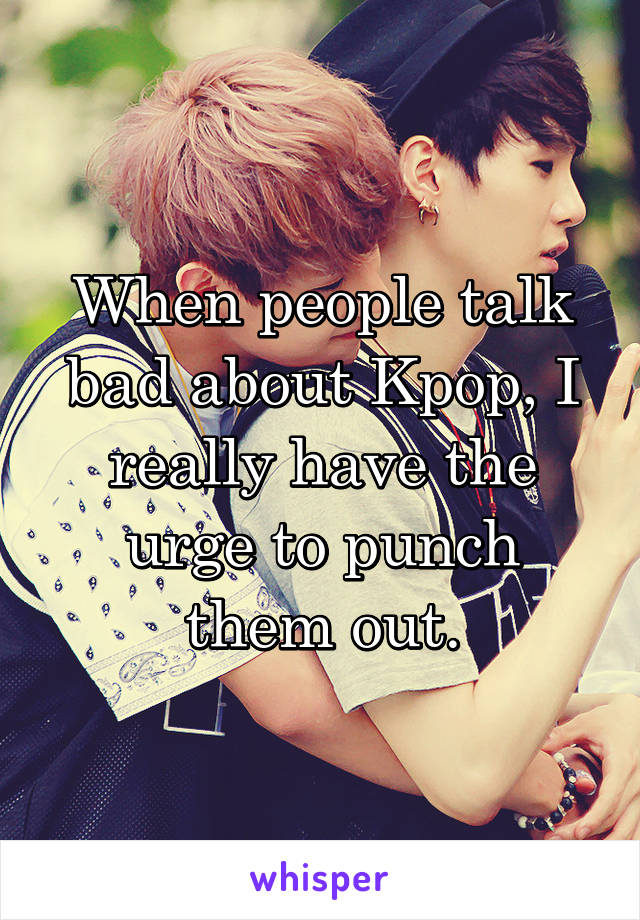 When people talk bad about Kpop, I really have the urge to punch them out.