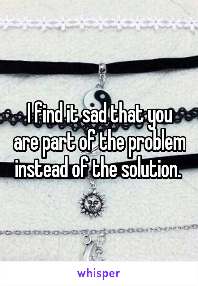 I find it sad that you are part of the problem instead of the solution. 