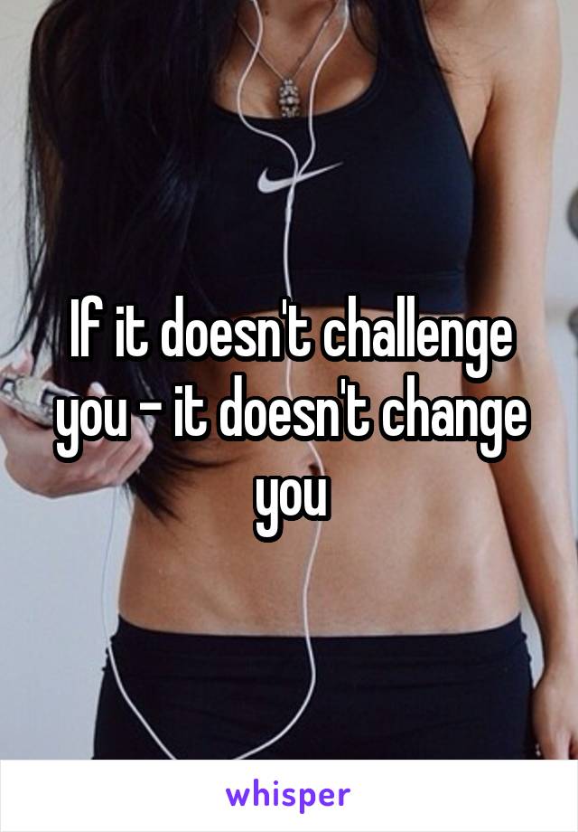 If it doesn't challenge you - it doesn't change you