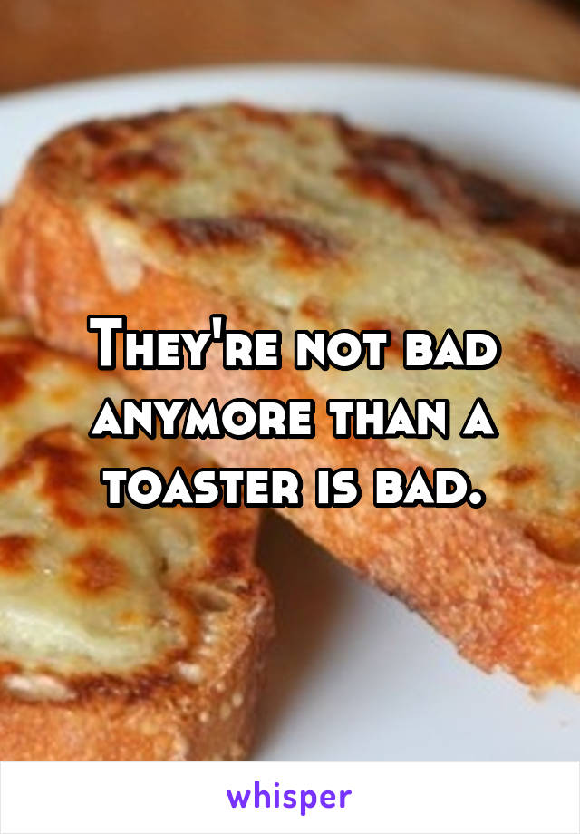 They're not bad anymore than a toaster is bad.