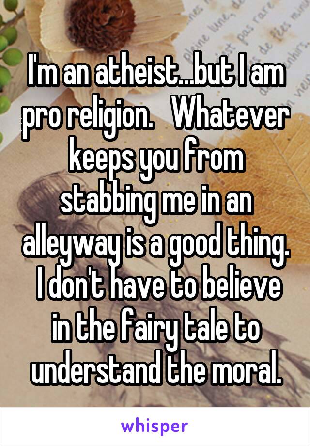 I'm an atheist...but I am pro religion.   Whatever keeps you from stabbing me in an alleyway is a good thing.  I don't have to believe in the fairy tale to understand the moral.