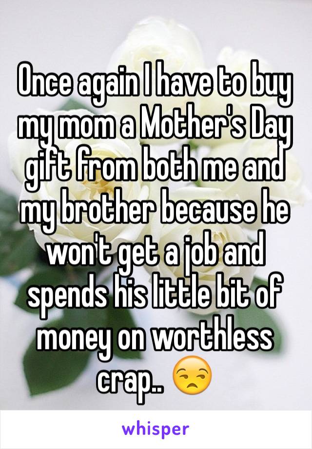 Once again I have to buy my mom a Mother's Day gift from both me and my brother because he won't get a job and spends his little bit of money on worthless crap.. 😒