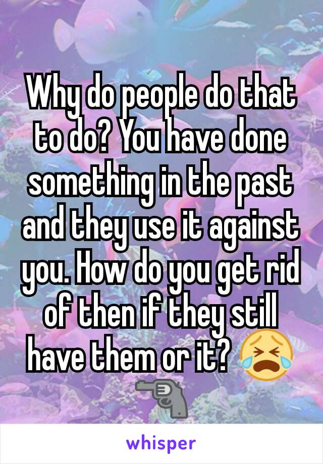 Why do people do that to do? You have done something in the past and they use it against you. How do you get rid of then if they still have them or it? 😭🔫