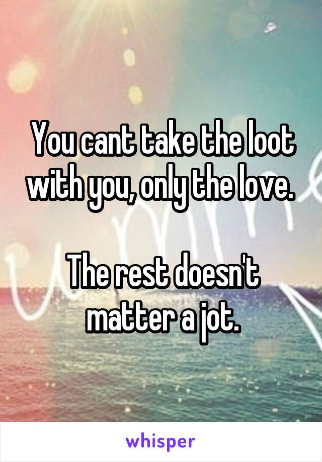 You cant take the loot with you, only the love. 

The rest doesn't matter a jot.