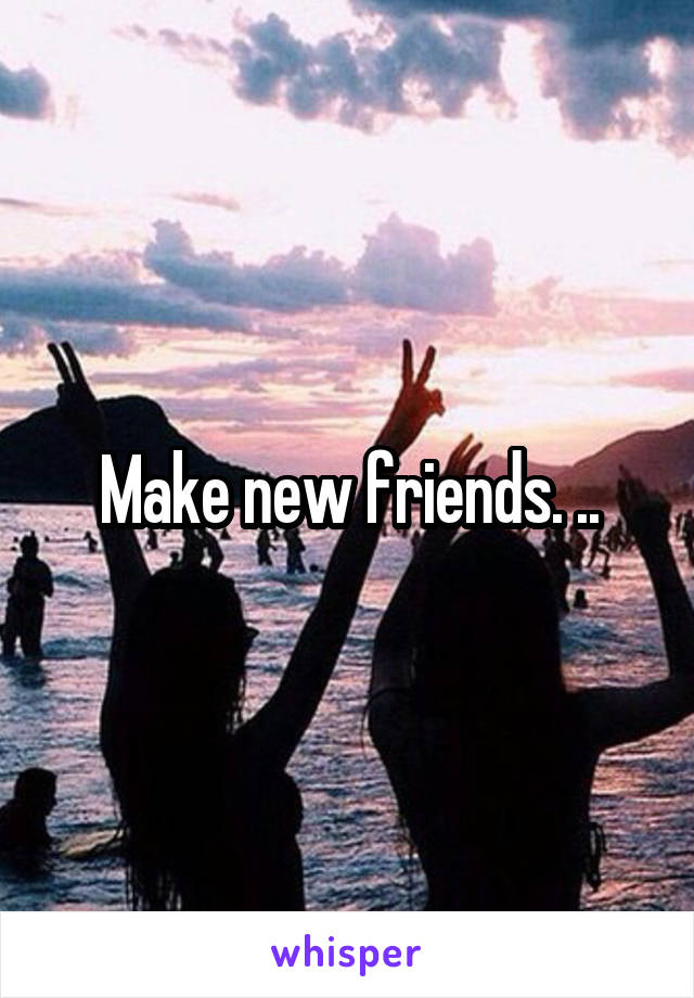 Make new friends. ..