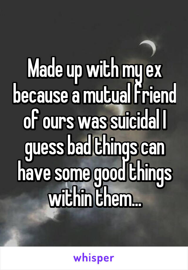 Made up with my ex because a mutual friend of ours was suicidal I guess bad things can have some good things within them...