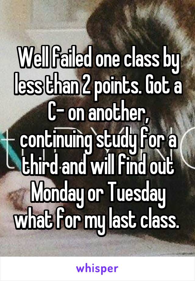 Well failed one class by less than 2 points. Got a C- on another, continuing study for a third and will find out Monday or Tuesday what for my last class. 