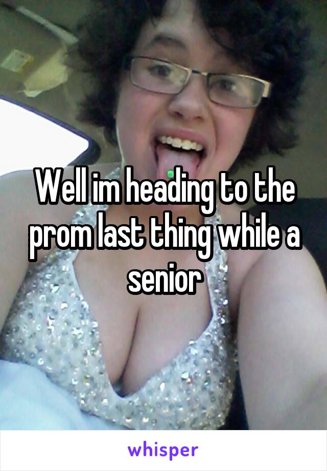 Well im heading to the prom last thing while a senior