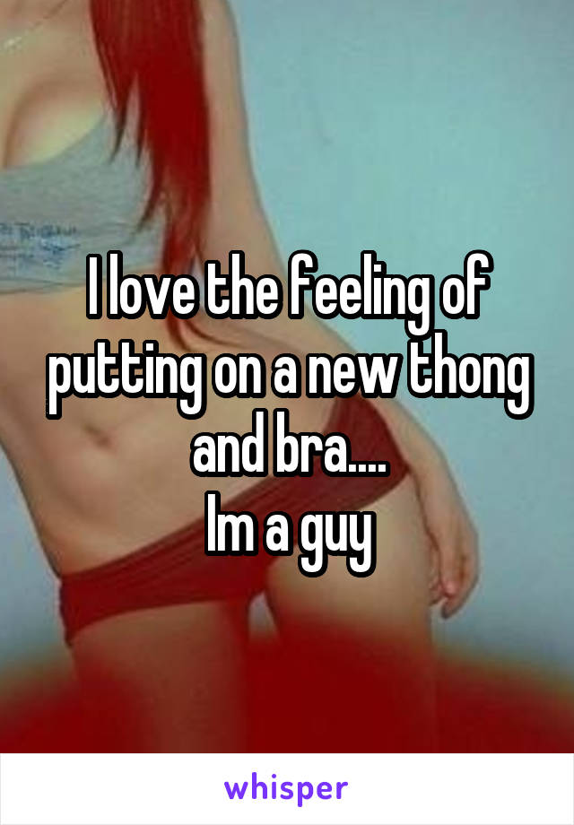 I love the feeling of putting on a new thong and bra....
Im a guy