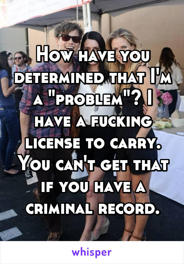 How have you determined that I'm a "problem"? I have a fucking license to carry. You can't get that if you have a criminal record.