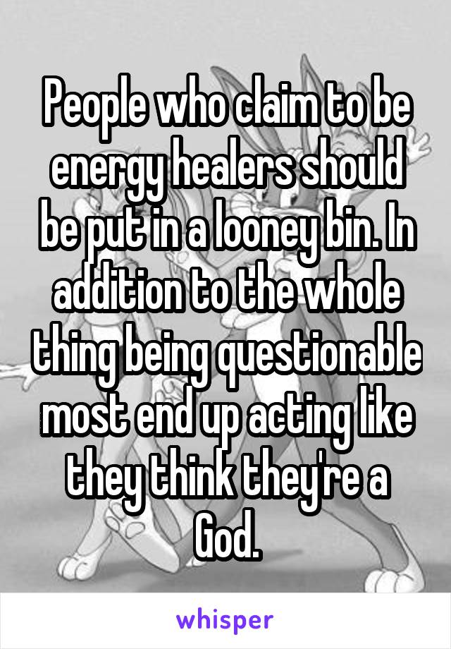 People who claim to be energy healers should be put in a looney bin. In addition to the whole thing being questionable most end up acting like they think they're a God.