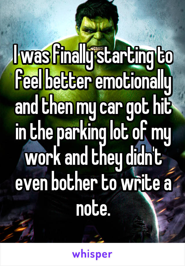 I was finally starting to feel better emotionally and then my car got hit in the parking lot of my work and they didn't even bother to write a note.