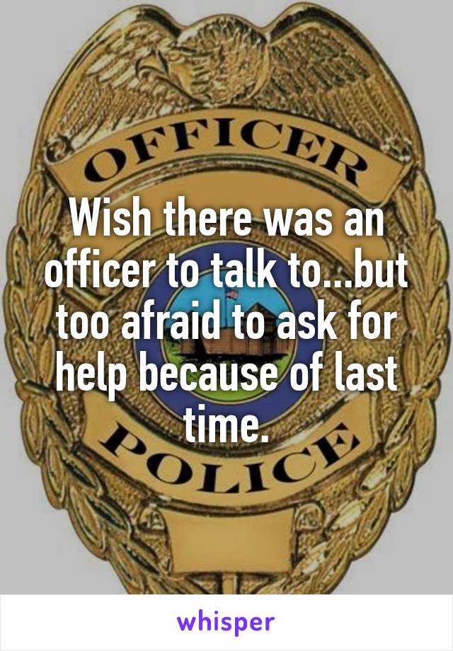 Wish there was an officer to talk to...but too afraid to ask for help because of last time.