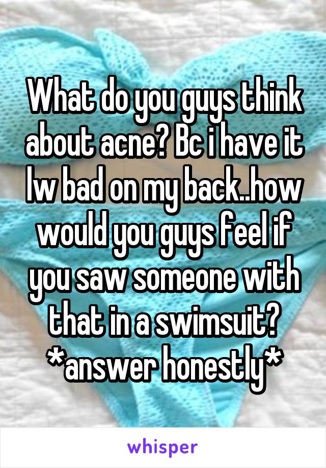 What do you guys think about acne? Bc i have it lw bad on my back..how would you guys feel if you saw someone with that in a swimsuit? *answer honestly*