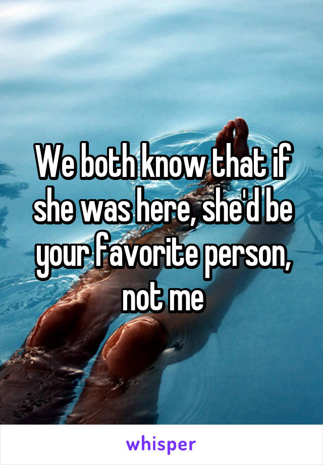 We both know that if she was here, she'd be your favorite person, not me