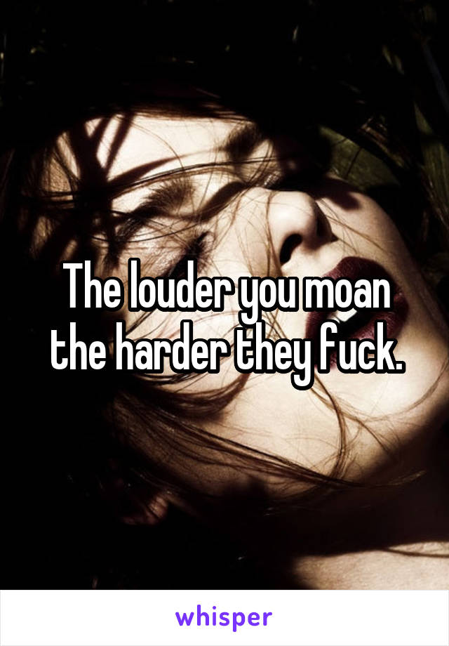 The louder you moan the harder they fuck.