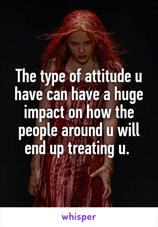 The type of attitude u have can have a huge impact on how the people around u will end up treating u. 