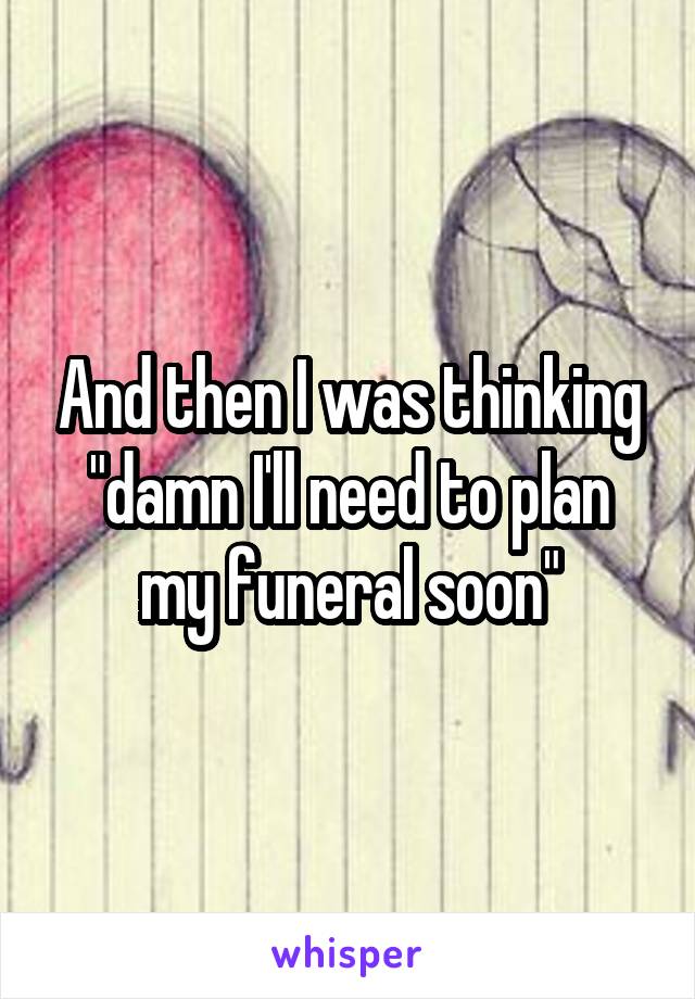 And then I was thinking "damn I'll need to plan my funeral soon"